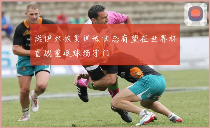 诺伊尔恢复训练状态有望在世界杯首战重返球场守门