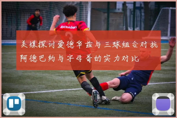 美媒探讨爱德华兹与三球组合对抗阿德巴约与字母哥的实力对比