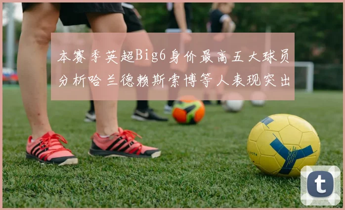 本赛季英超Big6身价最高五大球员分析哈兰德赖斯索博等人表现突出