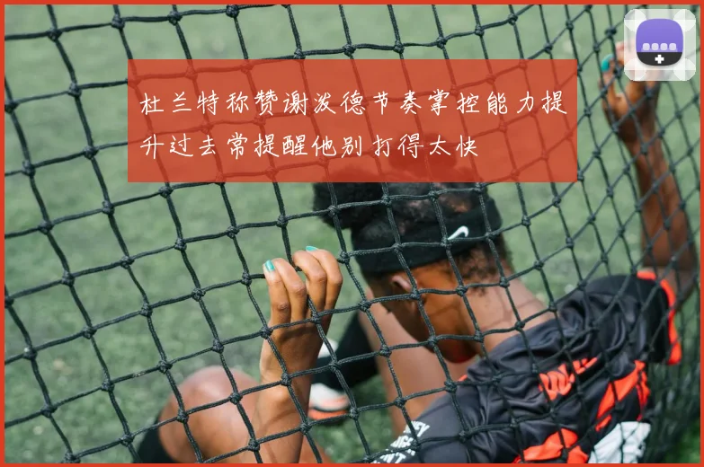 杜兰特称赞谢泼德节奏掌控能力提升过去常提醒他别打得太快