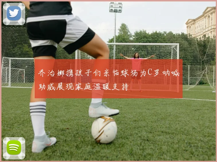乔治娜携孩子们亲临球场为C罗呐喊助威展现家庭温暖支持