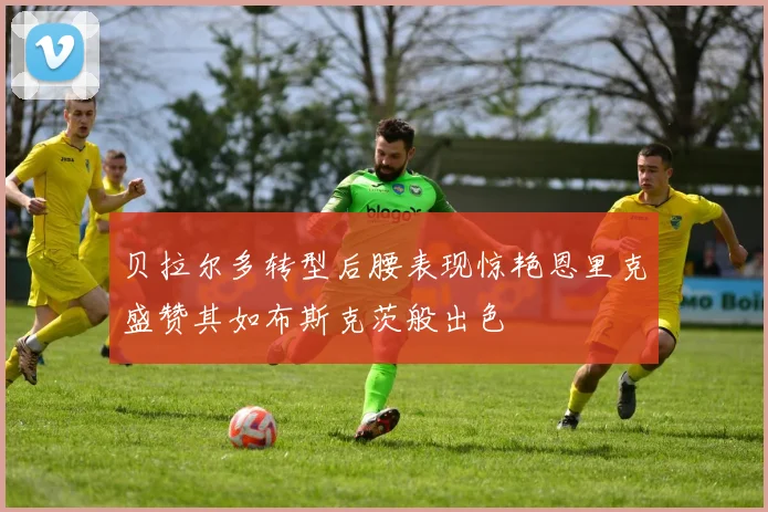 贝拉尔多转型后腰表现惊艳恩里克盛赞其如布斯克茨般出色
