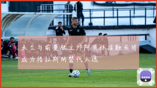 米兰与前曼联主帅阿莫林接触或将成为格拉斯纳替代人选