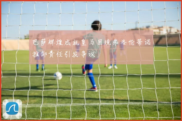 巴萨辉煌成就皇马困境弗洛伦蒂诺推卸责任引发争议
