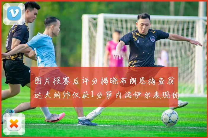 图片报赛后评分揭晓布朗恩梅查翁达夫纳帅仅获1分萨内诺伊尔表现优异获3分