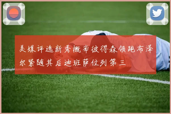 美媒评选新秀概率彼得森领跑布泽尔紧随其后迪班萨位列第三