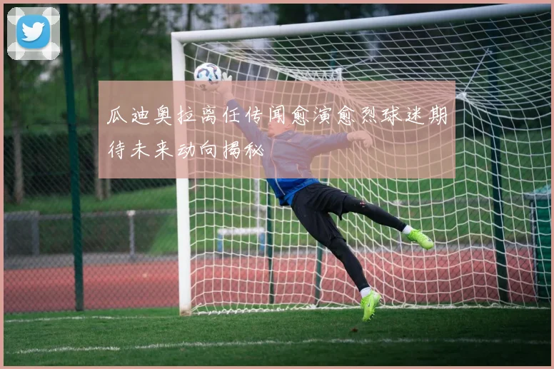 瓜迪奥拉离任传闻愈演愈烈球迷期待未来动向揭秘