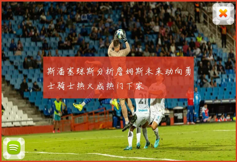 斯潘塞琼斯分析詹姆斯未来动向勇士骑士热火成热门下家