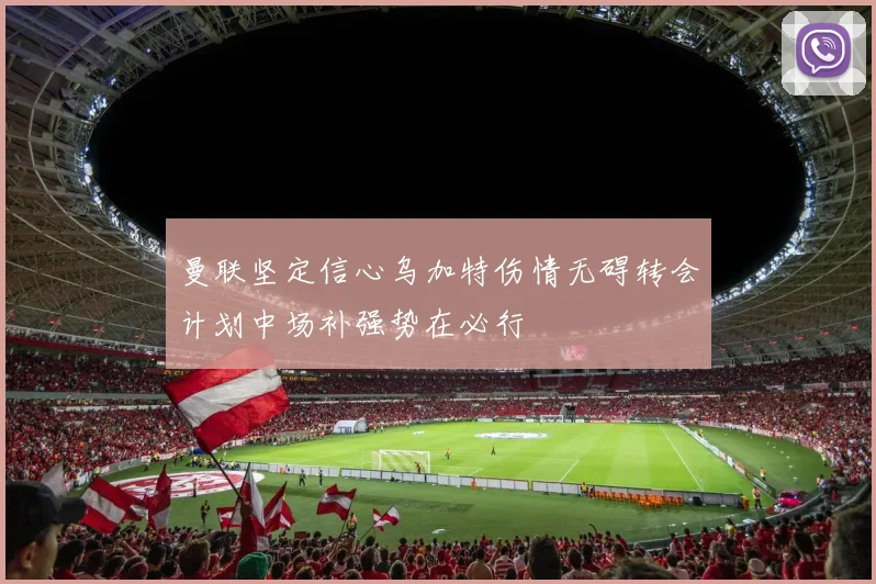 曼联坚定信心乌加特伤情无碍转会计划中场补强势在必行