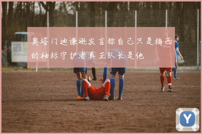 奥塔门迪谦逊发言称自己只是梅西的袖标守护者真正队长是他