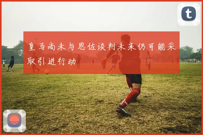 皇马尚未与恩佐谈判未来仍可能采取引进行动