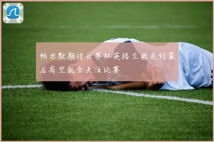 帕尔默期待世界杯英格兰能走到最后有空就会关注比赛