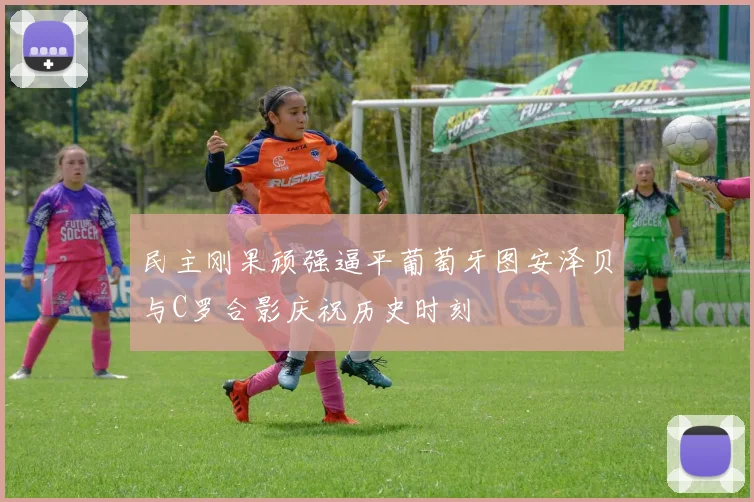 民主刚果顽强逼平葡萄牙图安泽贝与C罗合影庆祝历史时刻