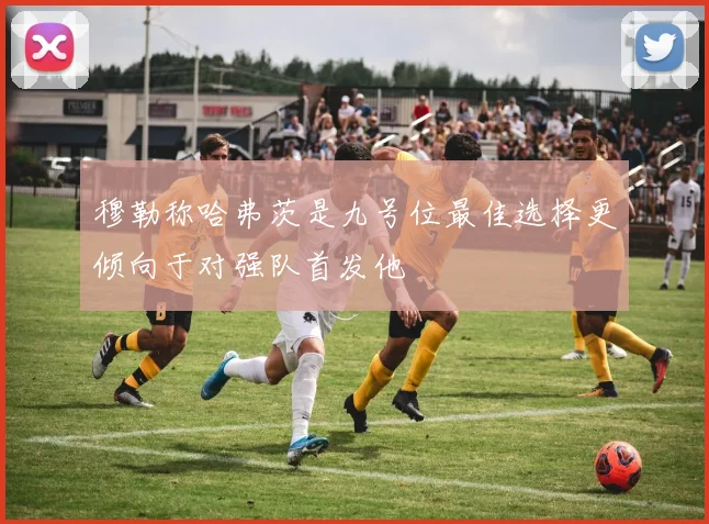 穆勒称哈弗茨是九号位最佳选择更倾向于对强队首发他