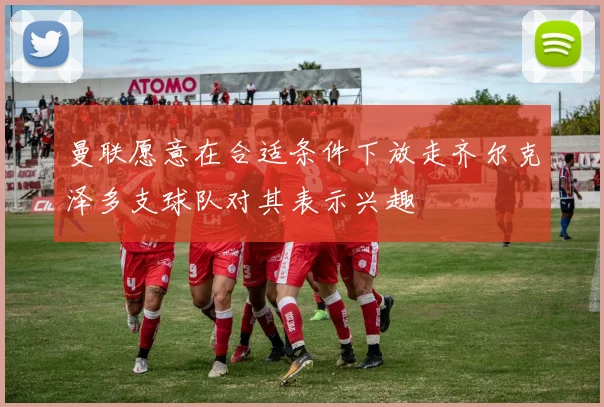 曼联愿意在合适条件下放走齐尔克泽多支球队对其表示兴趣