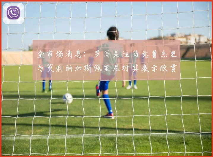 全市场消息：罗马关注马竞鲁杰里与莫利纳加斯佩里尼对其表示欣赏