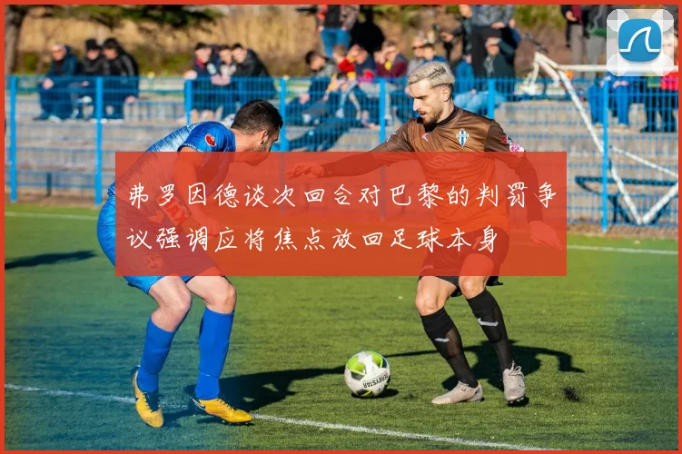 弗罗因德谈次回合对巴黎的判罚争议强调应将焦点放回足球本身