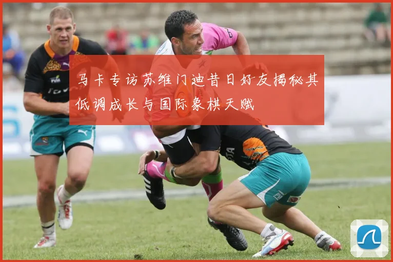 马卡专访苏维门迪昔日好友揭秘其低调成长与国际象棋天赋