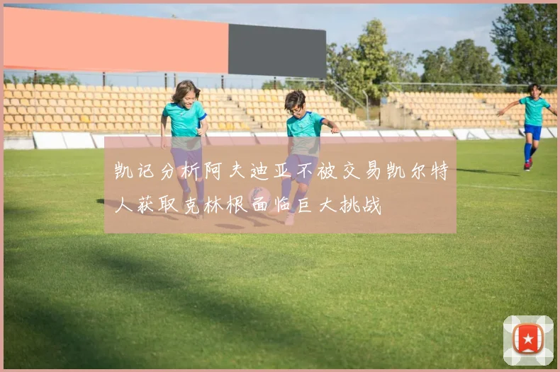 凯记分析阿夫迪亚不被交易凯尔特人获取克林根面临巨大挑战