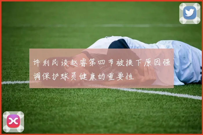 许利民谈赵睿第四节被换下原因强调保护球员健康的重要性
