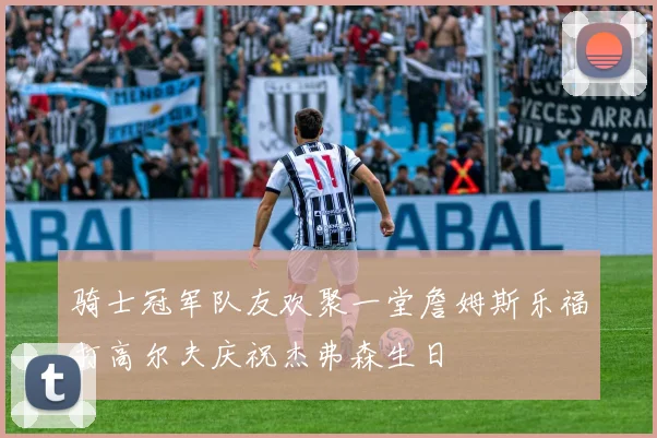 骑士冠军队友欢聚一堂詹姆斯乐福打高尔夫庆祝杰弗森生日