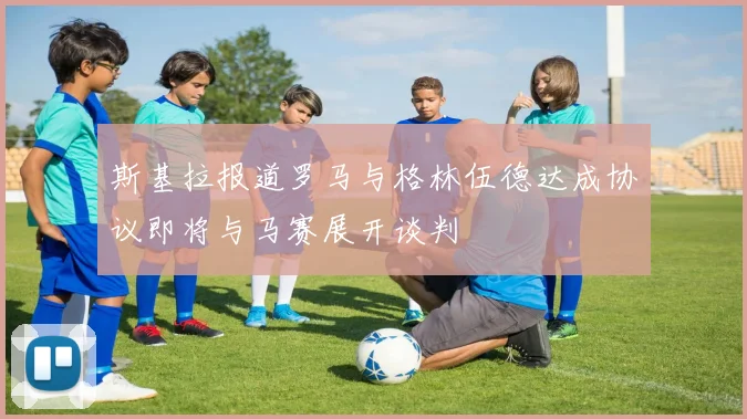 斯基拉报道罗马与格林伍德达成协议即将与马赛展开谈判