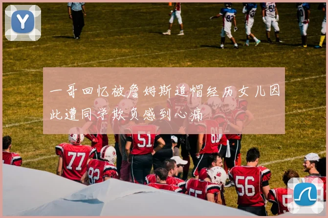一哥回忆被詹姆斯追帽经历女儿因此遭同学欺负感到心痛