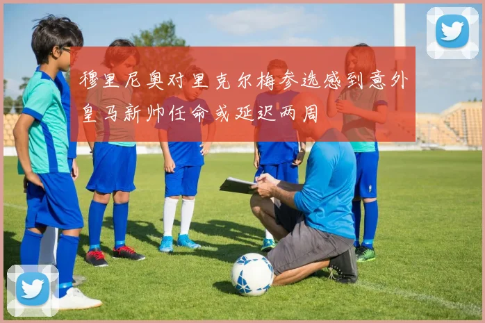 穆里尼奥对里克尔梅参选感到意外皇马新帅任命或延迟两周