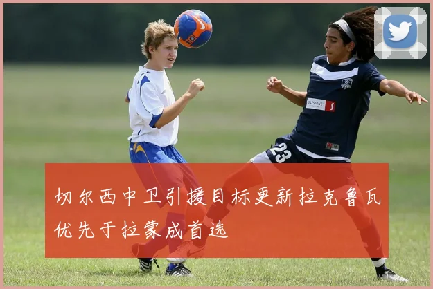 切尔西中卫引援目标更新拉克鲁瓦优先于拉蒙成首选
